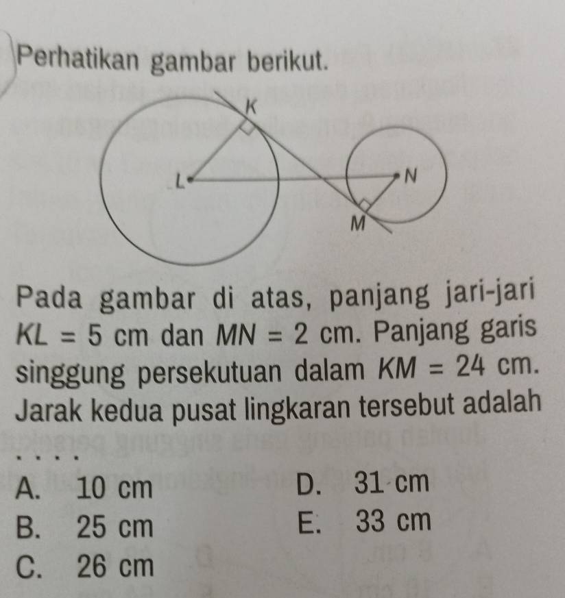 Perhatikan gambar berikut.
Pada gambar di atas, panjang jari-jari
KL=5cm dan MN=2cm. Panjang garis
singgung persekutuan dalam KM=24cm. 
Jarak kedua pusat lingkaran tersebut adalah
A. 10 cm D. 31 cm
B. 25 cm E. 33 cm
C. 26 cm