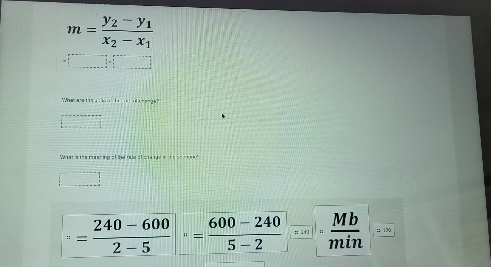 m=frac y_2-y_1x_2-x_1
=□
What are the units of the rate of change? 
What is the meaning of the rate of change in the scenario? 
□^(π)= (240-600)/2-5 = (600-240)/5-2  :: 140 ::  Mb/min  :: 120