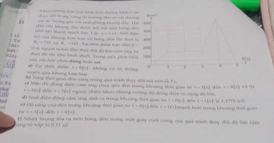 Một Khung kim loại hình tròn đường kinh 5 c
được đặi trong vùng từ trường đều có các đườn
sức từ vuông góc với mặt phẳng khung đây. H
H đầu của khung đây được nối với mội bóng đè
nhó tạo thành mạch kin. Lây π -3.14; biết diệ
《 L1  trò của khung kim loại và bóng đên lần lượi 
Thí 1.Tu R_1=20 và R_1=10 Tại thời điểm ban đầu (1-
0 s), người ta bắt đầu thay đối độ lớn cảm ứng t
Kết
theo đồ thị như hình dưới. Trong mỗi phát biể
dōng sau, em hãy chọn đúng hoặc sai.
chen =- < a) Tại thời điểm  t-0(x) không có từ thōn
xuyên qua khung kim loại
Vate b) Tổng thời gian đèn sáng trong quá trình thay đối nói trên là 3 s.
2.Tù c) Mặc dù đòng điện cám ứng chạy qua đèn trong khoàng thời gian từ t=3(s)
Chú t=4(s) dēn dēn t=4(s)
Low t=5(s) ngược chiều nhau nhưng cuờng độ đòng điện có cùng độ lớn. và tù
đ) Suất điện động cảm ứng sinh ra trong khoảng thời gian từ t=0(s) dēn t=l(s) là 1,1775 mV.
inl e) Độ sáng của đèn trong khoảng thời gian từ t=0(s) dēn t=1(s) mạnh hơn trong khoảng thời gian
tứ t=3(s) dēn t=4(s)
f) Nhiệt lượng tòa ra trên bóng đèn trong một giây cuối cùng của quá trình thay đối độ lớn cảm
ứng từ xấp xi 0,11 μJ.