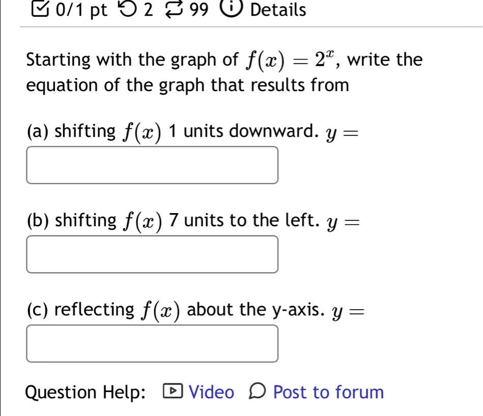 > 2 Details 
Starting with the graph of f(x)=2^x , write the 
equation of the graph that results from 
(a) shifting f(x)1 units downward. y=
(b) shifting f(x)7 units to the left. y=
(c) reflecting f(x) about the y-axis. y=
Question Help: Video Ω Post to forum