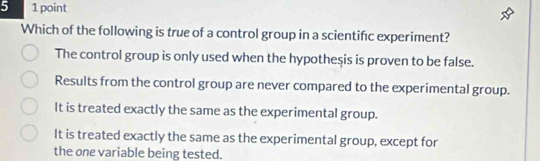 5 1 point
Which of the following is true of a control group in a scientifc experiment?
The control group is only used when the hypotheşis is proven to be false.
Results from the control group are never compared to the experimental group.
It is treated exactly the same as the experimental group.
It is treated exactly the same as the experimental group, except for
the one variable being tested.