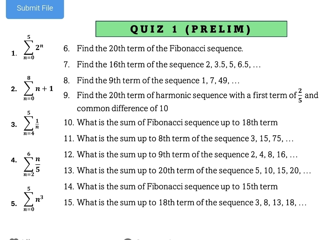 Submit File 
Q U I Z 1 ( P R E L I M ) 
1. sumlimits _(n=0)^52^n 6. Find the 20th term of the Fibonacci sequence. 
7. Find the 16th term of the sequence 2, 3.5, 5, 6.5, . . 
8. Find the 9th term of the sequence 1, 7, 49, . . . 
2. sumlimits _(n=0)^8n+1 9. Find the 20th term of harmonic sequence with a first term of  2/5  and 
common difference of 10
3. sumlimits _(n=4)^5 1/n  10. What is the sum of Fibonacci sequence up to 18th term 
11. What is the sum up to 8th term of the sequence 3, 15, 75, .. 
12. What is the sum up to 9th term of the sequence 2, 4, 8, 16, . . 
4. sumlimits _(n=2)^6 n/5  13. What is the sum up to 20th term of the sequence 5, 10, 15, 20, . . 
14. What is the sum of Fibonacci sequence up to 15th term 
5. sumlimits _(n=0)^5n^3 15. What is the sum up to 18th term of the sequence 3, 8, 13, 18, .. .