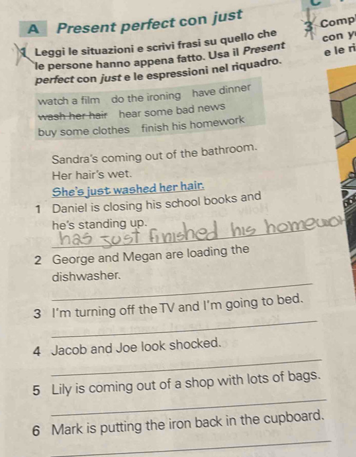A Present perfect con just 
Comp 
1 Leggi le situazioni e scrivi frasi su quello che 
e le ri 
le persone hanno appena fatto. Usa il Present con y 
perfect con just e le espressioni nel riquadro. 
watch a film do the ironing have dinner 
wash her hair hear some bad news 
buy some clothes finish his homework 
Sandra's coming out of the bathroom. 
Her hair's wet. 
She's just washed her hair. 
1 Daniel is closing his school books and 
_ 
he's standing up. 
2 George and Megan are loading the 
_ 
dishwasher. 
_ 
3 I’m turning off the TV and I'm going to bed. 
_ 
4 Jacob and Joe look shocked. 
_ 
5 Lily is coming out of a shop with lots of bags. 
_ 
6 Mark is putting the iron back in the cupboard.