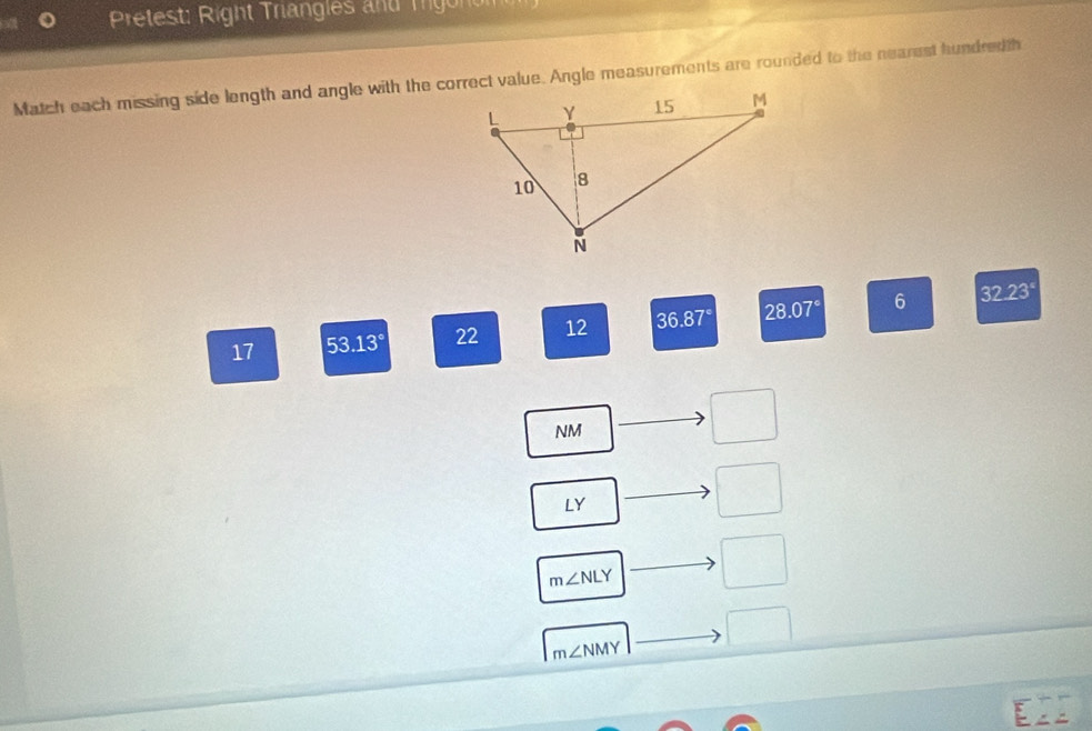 Pretest: Right Trangles and Trigonom 
Match each missing side length and angle with the correct value. Angle measurements are rounded to the nearest hundredth
17 53.13° 22 12 36.87° 28.07° 6 32.23°
NM
□
LY
□
m∠ NLY · □ 
□
m∠ NMY