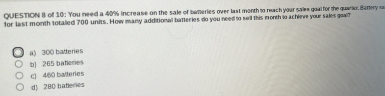 of 10: You need a 40% increase on the sale of batteries over last month to reach your sales goal for the quarter. Battery sa
for last month totaled 700 units. How many additional batteries do you need to sell this month to achieve your sales goal?
a) 300 batteries
b) 265 batteries
c) 460 batteries
d) 280 batteries