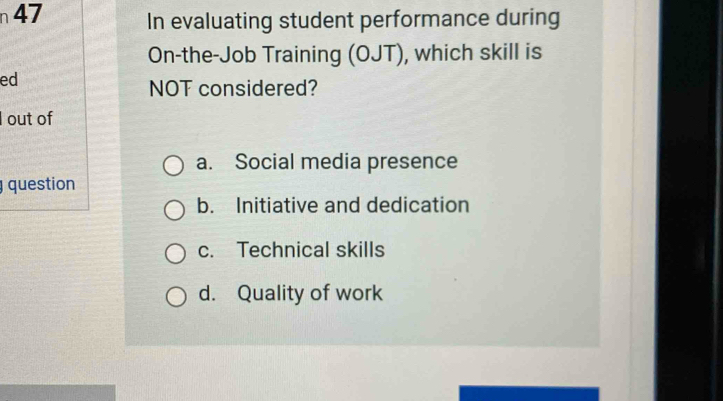 n47 In evaluating student performance during
On-the-Job Training (OJT), which skill is
ed
NOT considered?
I out of
a. Social media presence
question
b. Initiative and dedication
c. Technical skills
d. Quality of work