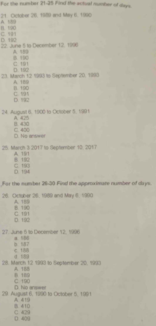 For the number 21-25 Find the actual number of days.
21. October 26, 1989 and May 6, 1990
A 189
B. 190
C. 191
D. 192
22, June 5 to December 12, 1996
A. 189
B. 190
C. 191
D. 192
23. March 12 1993 to September 20, 1993
A. 189
B. 190
C. 191
D. 192
24. August 6, 1900 to October 5, 1991
A. 425
B. 430
C. 400
D. No answer
25. March 3 2017 to September 10, 2017
A. 191
B. 192
C. 193
D. 194
For the number 26-30 Find the approximate number of days.
26. October 26, 1989 and May 6, 1990
A. 189
B. 190
C. 191
D. 192
27. June 5 to December 12, 1996
a. 186
b. 187
c. 188
d. 189
28. March 12 1993 to September 20, 1993
A 188
B. 189
C. 190
D. No answer
29. August 6, 1990 to October 5, 1991
A 419
B. 410
C. 429
D. 409