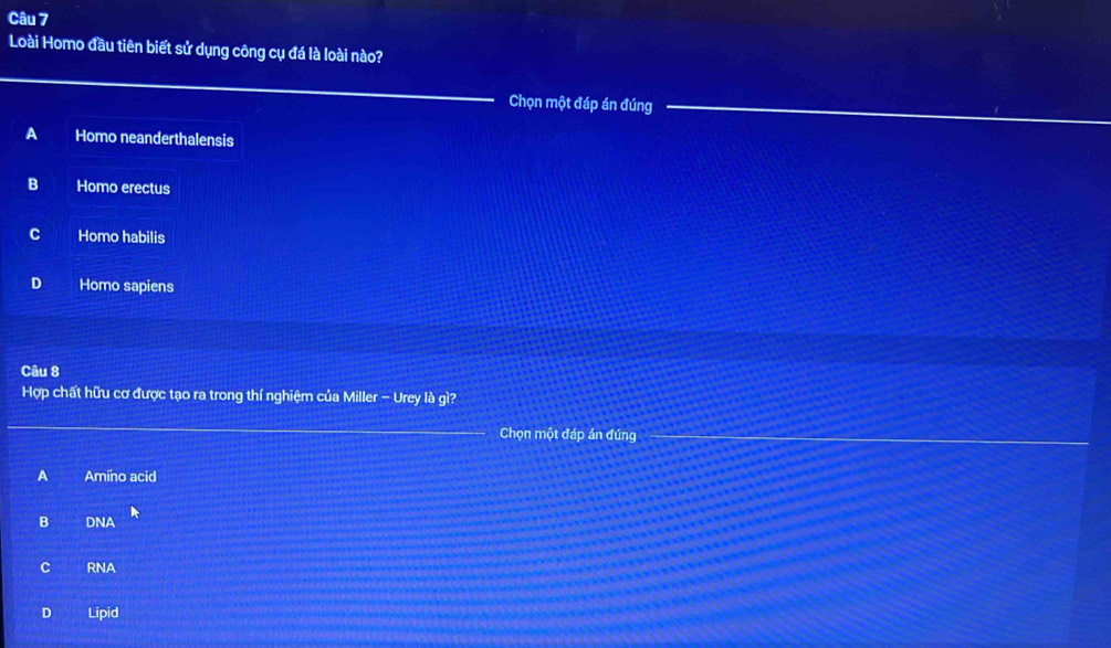 Loài Homo đầu tiên biết sử dụng công cụ đá là loài nào?
Chọn một đáp án đúng
A Homo neanderthalensis
B Homo erectus
C Homo habilis
D Homo sapiens
Câu 8
Hợp chất hữu cơ được tạo ra trong thí nghiệm của Miller - Urey là gì?
Chọn một đáp án đúng
A Amino acid
B DNA
C RNA
D Lipid