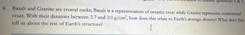 to answer questions 4 & 5. 
4. Basalt and Granite are crustal rocks; Basalt is a representation of oceanic crust while Granite represents continental 
crust. With their densities between 2.7 and 3.0g/cm^3 , how does this relate to Earth's average density? What does this 
tell us about the rest of Earth's structure?