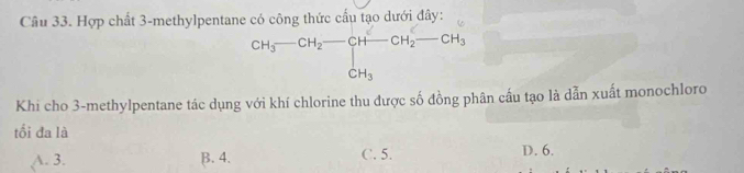 Hợp chất 3 -methylpentane có công thức cấu tạo dưới đây:
CH_3-CH_2-CH-CH_2CH_2-CH_3 
Khi cho 3 -methylpentane tác dụng với khí chlorine thu được số đồng phân cấu tạo là dẫn xuất monochloro
tối đa là
A. 3. B. 4. C. 5. D. 6.