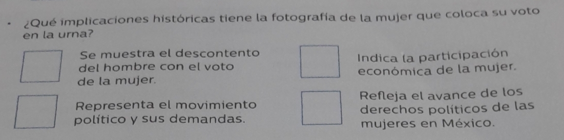 ¿Qué implicaciones históricas tiene la fotografía de la mujer que coloca su voto 
en la urna? 
Se muestra el descontento 
del hombre con el voto Indica la participación 
de la mujer. económica de la mujer. 
Representa el movimiento Refleja el avance de los 
político y sus demandas. derechos políticos de las 
mujeres en México.