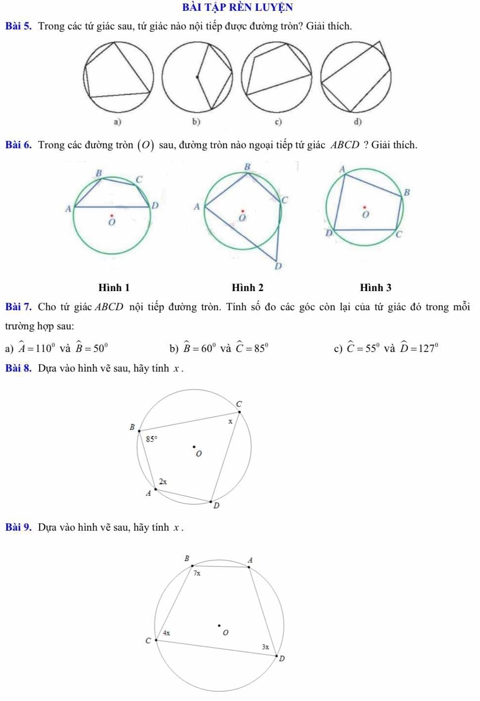 bài tập rÈN LUyện
Bài 5. Trong các tứ giác sau, tứ giác nào nội tiếp được đường tròn? Giải thích.
a)
b)
c)
d)
Bài 6. Trong các đường tròn (O) sau, đường tròn nào ngoại tiếp tứ giác ABCD ? Giải thích.
 
Hình 1 Hình 2 Hình 3
Bài 7. Cho tứ giác ABCD nội tiếp đường tròn. Tính số đo các góc còn lại của tứ giác đó trong mỗi
trường hợp sau:
a) widehat A=110° và hat B=50° b) widehat B=60° và widehat C=85° c) widehat C=55° và widehat D=127°
Bài 8. Dựa vào hình vẽ sau, hãy tính x .
Bài 9. Dựa vào hình vẽ sau, hãy tính x .