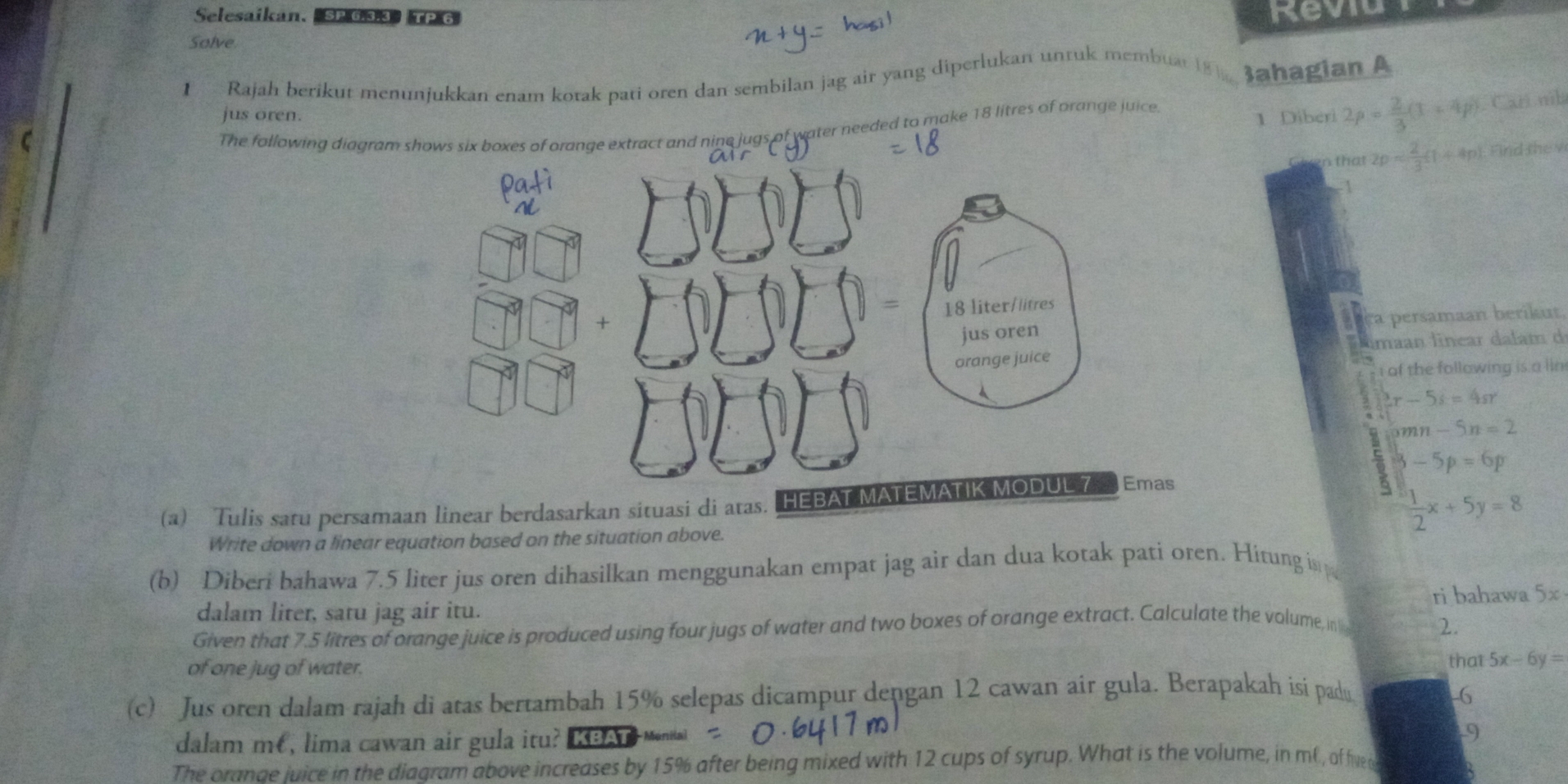 Selesaikan. SP 6.3.3》TP 6 Reviu 
Solve 
1 Rajah berikut menunjukkan enam kotak pati oren dan sembilan jag air yang diperlukan unruk membuat 18 ahagian A 
jus oren. 1 Diberi 2p= 2/3 (1+4p) Carí nib 
The fallowing diagram shows six boxes of orange extract and nine jugs of water needed to make 18 litres of orange juice 
Geven that 2p Find the v 
7 
ersaman beriku 
limaan lnear dala m 
i of the following is a lin 
5 3x-5s=4sr
0.6 omn-5n=2
z
3-5p=6p
(a) Tulis satu persamaan linear berdasarkan situasi di atas. HEBAT
 1/2 x+5y=8
Write down a linear equation based on the situation above. 
(b) Diberi bahawa 7.5 liter jus oren dihasilkan menggunakan empat jag air dan dua kotak pati oren. Hitung is 
dalam liter, satu jag air itu. ri bahawa 5x
Given that 7.5 litres of orange juice is produced using four jugs of water and two boxes of orange extract. Calculate the volume, in 2. 
of one jug of water. 
that 5x-6y=
(c) Jus oren dalam rajah di atas bertambah 15% selepas dicampur dengan 12 cawan air gula. Berapakah isi padu -6 
dalam mé, lima cawan air gula itu? KBAT 
9 
The oranae juice in the diagram above increases by 15% after being mixed with 12 cups of syrup. What is the volume, in mC., of fived