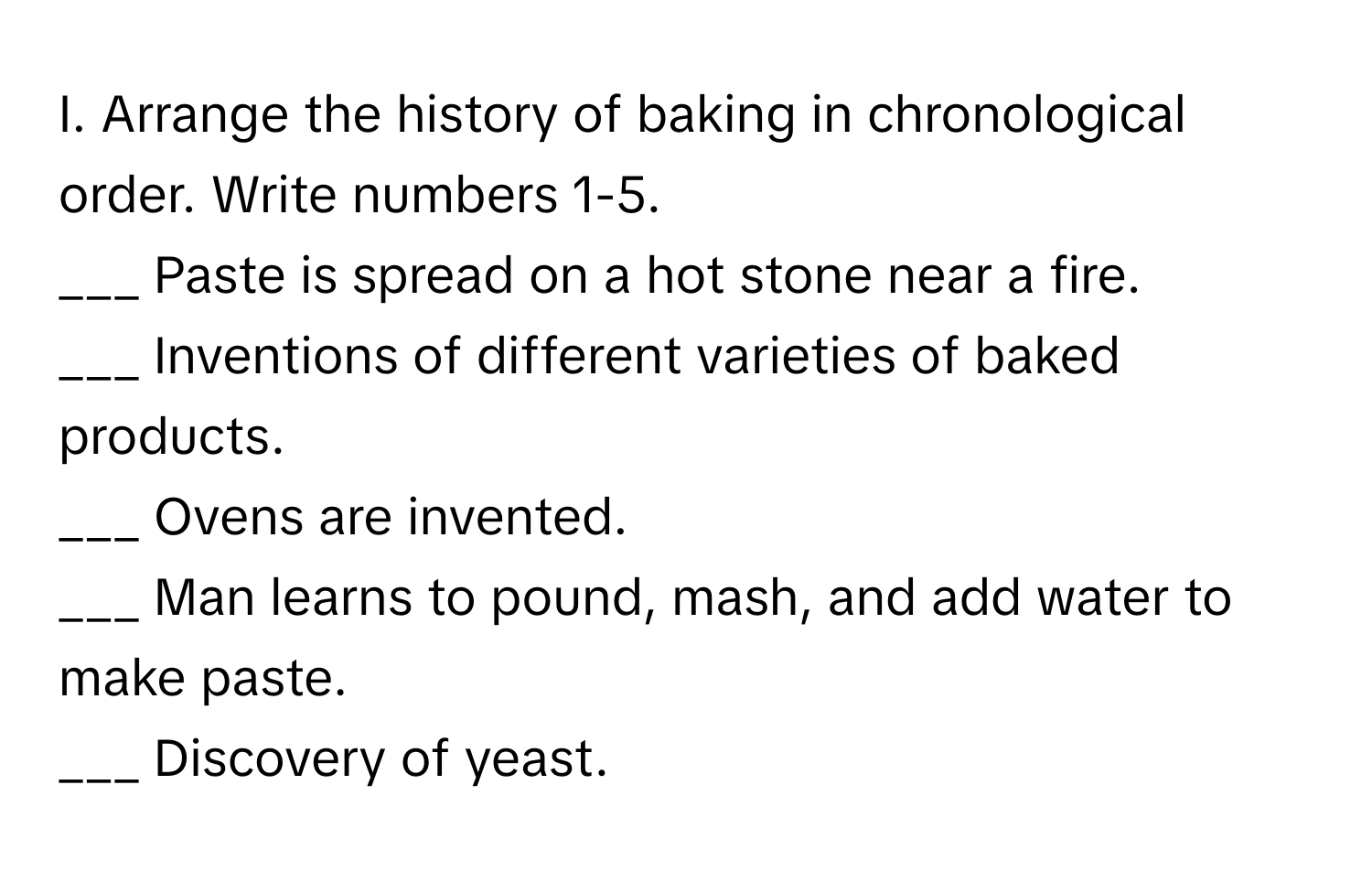 Arrange the history of baking in chronological order. Write numbers 1-5.

___ Paste is spread on a hot stone near a fire.
___ Inventions of different varieties of baked products.
___ Ovens are invented.
___ Man learns to pound, mash, and add water to make paste.
___ Discovery of yeast.