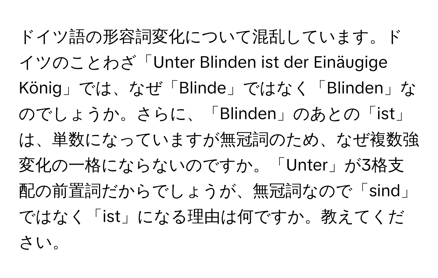 ドイツ語の形容詞変化について混乱しています。ドイツのことわざ「Unter Blinden ist der Einäugige König」では、なぜ「Blinde」ではなく「Blinden」なのでしょうか。さらに、「Blinden」のあとの「ist」は、単数になっていますが無冠詞のため、なぜ複数強変化の一格にならないのですか。「Unter」が3格支配の前置詞だからでしょうが、無冠詞なので「sind」ではなく「ist」になる理由は何ですか。教えてください。