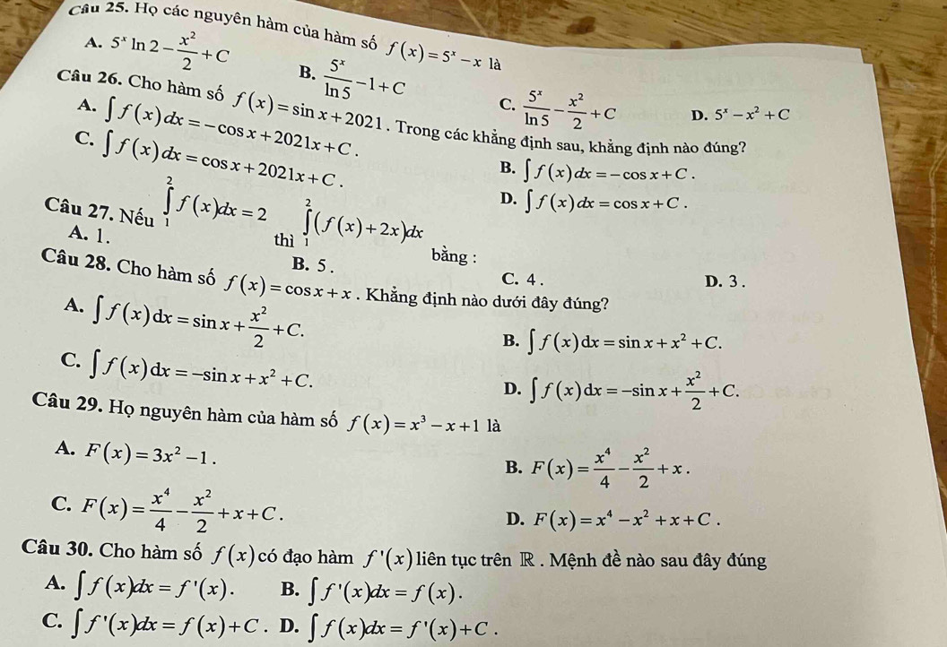 Họ các nguyên hàm của hàm số f(x)=5^x-xla
A. 5^xln 2- x^2/2 +C B.  5^x/ln 5 -1+C
A. ∈t f(x)dx=-cos x+2021x+C.
C.  5^x/ln 5 - x^2/2 +C D. 5^x-x^2+C
Câu 26. Cho hàm số f(x)=sin x+2021. Trong các khẳng định sau, khẳng định nào đúng?
C. ∈t f(x)dx=cos x+2021x+C.
B. ∈t f(x)dx=-cos x+C.
D. ∈t f(x)dx=cos x+C.
Câu 27. Nếu ∈tlimits _1^(2f(x)dx=2 thì ∈tlimits _1^2(f(x)+2x)dx bằng :
A. 1.
B. 5 . C. 4 .
D. 3 .
Câu 28. Cho hàm số f(x)=cos x+x. Khẳng định nào dưới đây đúng?
A. ∈t f(x)dx=sin x+frac x^2)2+C.
B. ∈t f(x)dx=sin x+x^2+C.
C. ∈t f(x)dx=-sin x+x^2+C.
D. ∈t f(x)dx=-sin x+ x^2/2 +C.
Câu 29. Họ nguyên hàm của hàm số f(x)=x^3-x+1 là
A. F(x)=3x^2-1.
B. F(x)= x^4/4 - x^2/2 +x.
C. F(x)= x^4/4 - x^2/2 +x+C.
D. F(x)=x^4-x^2+x+C.
Câu 30. Cho hàm số f(x) có đạo hàm f'(x) liên tục trên R . Mệnh đề nào sau đây đúng
A. ∈t f(x)dx=f'(x). B. ∈t f'(x)dx=f(x).
C. ∈t f'(x)dx=f(x)+C. D. ∈t f(x)dx=f'(x)+C.