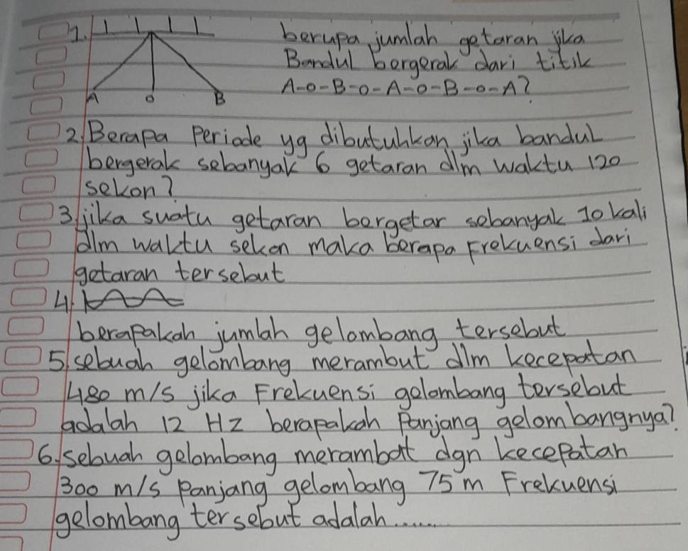 berupa jumlah getaran jka 
Bandul borgeral dari titik
A-0-B-0-A-0-B-0=A
2 Berapa periode yg dibutuhkan jika bandul 
bergerak sebanyak 6 getaran dlm waktu 120
sekon? 
3 jika suatu getaran borgetar sebanyal 1o kal 
Aalm waltu selcon maka berapa Freluensi dari 
getaran tersebut 
4 
berapakah jumah gelombang tersebut 
5 sebugh gelombang merambut dilm kecepatan 
Ase m/s jika Frekuensi golombang tersebut 
aoaah 12 H2 berapaloah Panjiong gelombangnya? 
6, sebuah gelombang merambot dgn kecepatan
30o m/s Panjang gelombang 75 m Frekuensi 
gelombang tersebut adalah. .