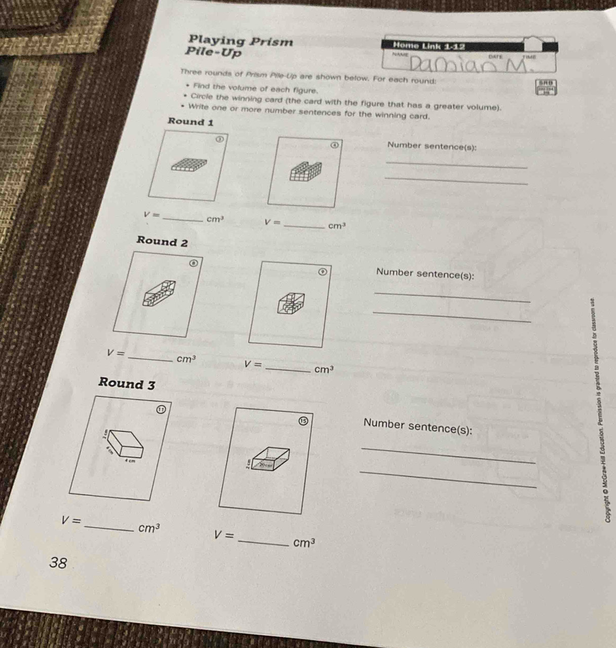 Playing Prism Hame Link 112 
Pile-Up 
Three rounds of Prism Pile-Up are shown below. For each round: 
Find the volume of each figure. 
Circle the winning card (the card with the figure that has a greater volume). 
Write one or more number sentences for the winning card. 
Round 1 
Number sentence(s): 
_ 
_
V= _ cm^3 V= _ cm^3
Round 2 
Number sentence(s): 
_ 
_
V= _ cm^3 V= _ cm^3
Round 3 
Number sentence(s): 
_ 
_

V=

_ cm^3 V=
_ cm^3
38