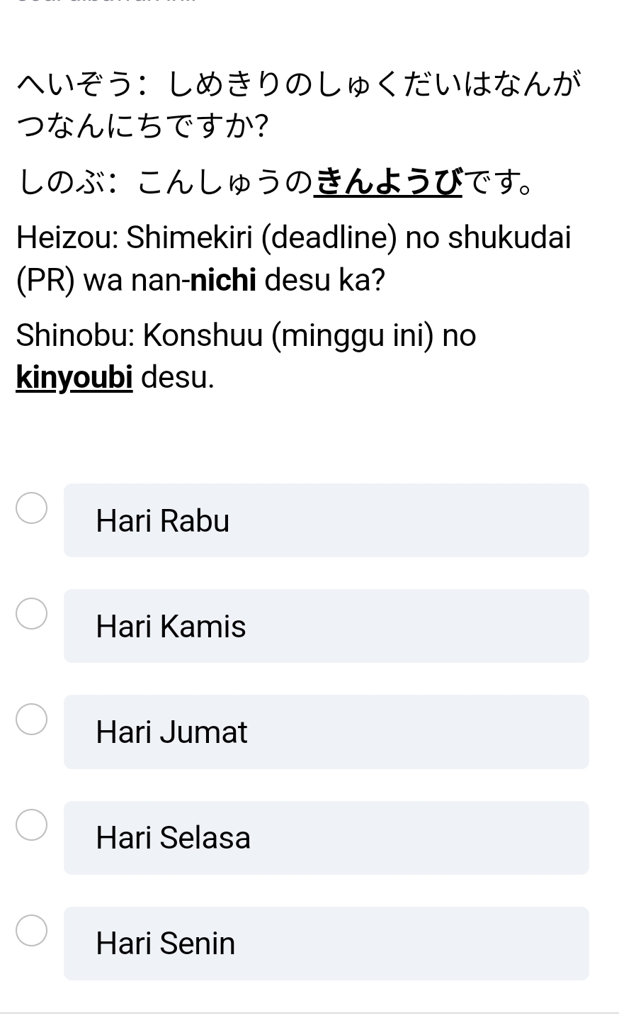 へいぞう：しめきりのしゅくだいはなんが 
つなんにちですか? 
しのぶ：こんしゅうのきんようびです。 
Heizou: Shimekiri (deadline) no shukudai 
(PR) wa nan-nichi desu ka? 
Shinobu: Konshuu (minggu ini) no 
kinyoubi desu. 
Hari Rabu 
Hari Kamis 
Hari Jumat 
Hari Selasa 
Hari Senin