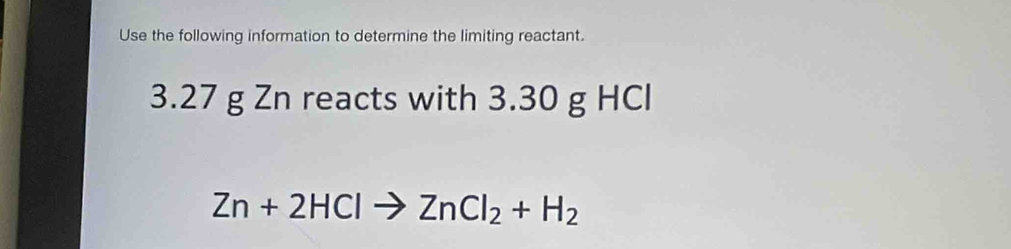 Use the following information to determine the limiting reactant.
3.27 g Zn reacts with 3.30 g HCl
Zn+2HClto ZnCl_2+H_2