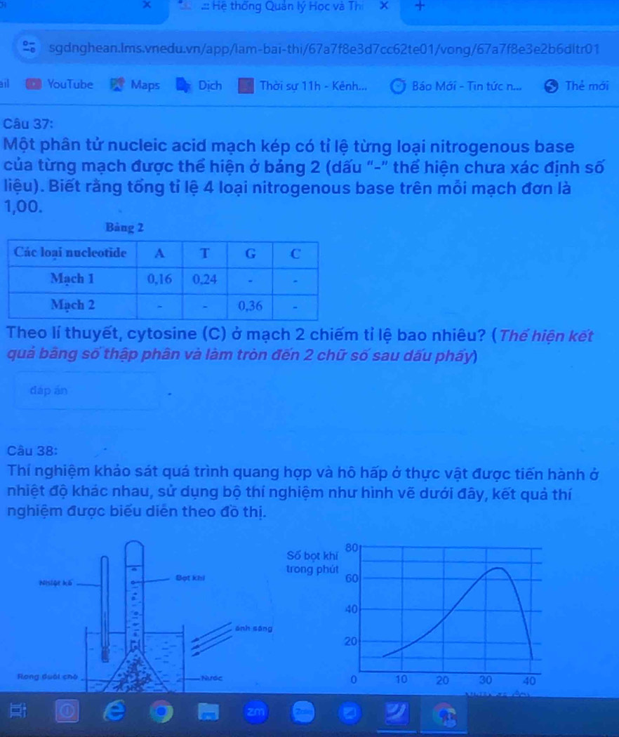 Hệ thống Quản lý Học và Thi X + 
sgdnghean.lms.vnedu.vn/app/lam-bai-thi/67a7f8e3d7cc62te01/vong/67a7f8e3e2b6dltr01 
ail YouTube Maps Dịch Thời sự 11h - Kênh... Báo Mới - Tin tức n... Thẻ mới 
Câu 37: 
Một phân tử nucleic acid mạch kép có tỉ lệ từng loại nitrogenous base 
của từng mạch được thể hiện ở bảng 2 (dấu "-" thể hiện chưa xác định số 
liệu). Biết rằng tổng tỉ lệ 4 loại nitrogenous base trên mỗi mạch đơn là
1,00. 
Bảng 2
Theo lí thuyết, cytosine (C) ở mạch 2 chiếm tỉ lệ bao nhiêu? (Thế hiện kết 
quả bãng số thập phân và làm tròn đến 2 chữ số sau dấu phấy) 
dáp ān 
Câu 38: 
Thí nghiệm khảo sát quá trình quang hợp và hô hấp ở thực vật được tiến hành ở 
nhiệt độ khác nhau, sử dụng bộ thí nghiệm như hình vẽ dưới đây, kết quả thí 
nghiệm được biểu diễn theo đồ thị.
80
bọt khí 
g phút
60
40
20
0 10 20 30 40