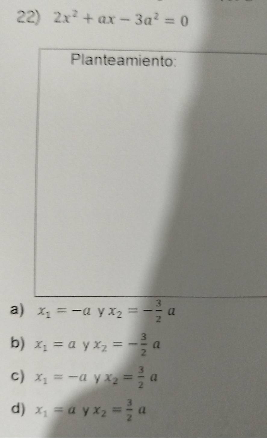 2x^2+ax-3a^2=0
Planteamiento:
a) x_1=-a y x_2=- 3/2 a
b) x_1=a y x_2=- 3/2 a
c) x_1=-a Y x_2= 3/2 a
d) x_1=a y x_2= 3/2 a