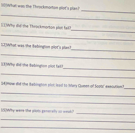 10)What was the Throckmorton plot’s plan? 
_ 
_ 
_ 
11)Why did the Throckmorton plot fail? 
_ 
_ 
12)What was the Babington plot’s plan? 
_ 
_ 
13)Why did the Babington plot fail? 
_ 
14)How did the Babington plot lead to Mary Queen of Scots’ execution? 
_ 
_ 
_ 
_ 
15)Why were the plots generally so weak? 
_ 
_