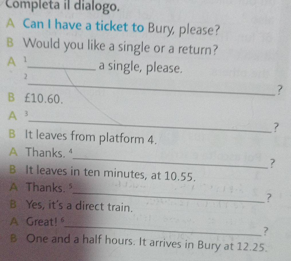 Completa il dialogo. 
A Can I have a ticket to Bury, please? 
B Would you like a single or a return? 
A1_ 
a single, please. 
_ 
2 
? 
B€ £10.60. 
_ 
A 3
? 
B It leaves from platform 4. 
_ 
A Thanks. ⁴ 
? 
B It leaves in ten minutes, at 10.55. 
_ 
A Thanks.⁵ 
? 
B Yes, it's a direct train. 
_ 
A Great! 
? 
B One and a half hours. It arrives in Bury at 12.25.