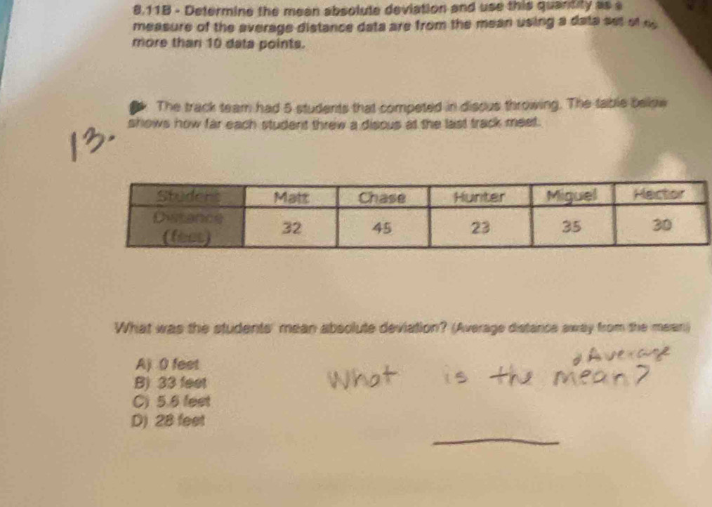 8.11B - Determine the meen absolute deviation and use this quantity as s
measure of the average distance data are from the mean using a data set of s
more than 10 data points.
The track team had 5 students that competed in disous throwing. The table below
shows how far each student threw a discus at the last track meet.
What was the students' mean absolute deviation? (Average distance away from the mean)
A) 0 feet
B) 33 feet
C) 5.6 fest
_
D) 28 feet