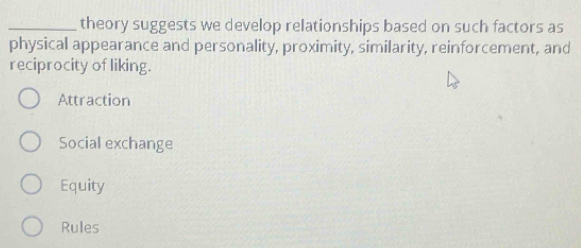 theory suggests we develop relationships based on such factors as
physical appearance and personality, proximity, similarity, reinforcement, and
reciprocity of liking.
Attraction
Social exchange
Equity
Rules