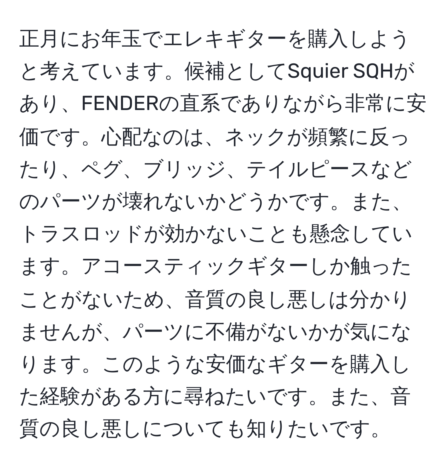 正月にお年玉でエレキギターを購入しようと考えています。候補としてSquier SQHがあり、FENDERの直系でありながら非常に安価です。心配なのは、ネックが頻繁に反ったり、ペグ、ブリッジ、テイルピースなどのパーツが壊れないかどうかです。また、トラスロッドが効かないことも懸念しています。アコースティックギターしか触ったことがないため、音質の良し悪しは分かりませんが、パーツに不備がないかが気になります。このような安価なギターを購入した経験がある方に尋ねたいです。また、音質の良し悪しについても知りたいです。