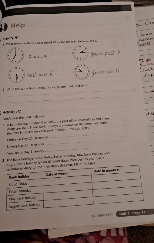 Help 
) Activity H1 
What times do these clocks show? Write the times in the form: 8:15. 
11 
10 
_ 
10 
_ 
_ 
2 Write the same times using o'clock, quarter past, and so on. 
_ 
_ 
_ 
Activity H2 
Don't miss the bank holidays. 
1 A bank holiday is when the banks, the post office, most offices and many 
shops are shut. These bank holidays are always on the same date. Write 
the date in figures for each bank holiday in the year 2004. 
_ 
Christmas Day 25 December 
_ 
Boxing Day 26 December 
New Year's Day 1 January 
_ 
2 The bank holidays Good Friday, Easter Monday, May bank holiday, and 
August bank holiday fall on different dates from year to year. Use a 
r. Fill in the table. 
E2 NUMERACY Unit 3 Page 13