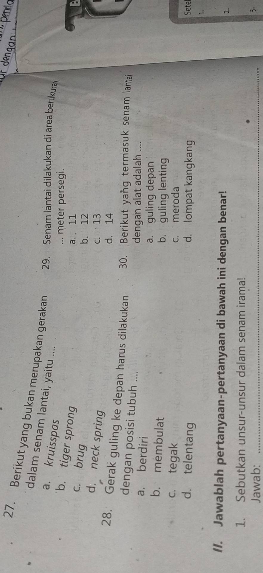 ' penlo
27. Berikut yang bukan merupakan gerakan 29. Senam lantai dilakukan di area berukura
dalam senam lantai, yaitu ....
a. kruisspas
... meter persegi.
b. tiger sprong
a. 11
c. brug
b. 12
d. neck spring
c. 13
d. 14
28. Gerak guling ke depan harus dilakukan 30. Berikut yang termasuk senam lantai
dengan posisi tubuh ....
a. berdiri
dengan alat adalah ....
a. guling depan
b. membulat
b. guling lenting
c. tegak c. meroda
d. telentang d. lompat kangkang Sete
1.
//. Jawablah pertanyaan-pertanyaan di bawah ini dengan benar! 2.
1. Sebutkan unsur-unsur dalam senam irama!
Jawab:_
3.