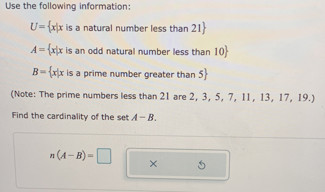 Use the following information:
U= x|x is a natural number less than 21
A= x|x is an odd natural number less than 10
B= x|x is a prime number greater than 5
(Note: The prime numbers less than 21 are 2, 3, 5, 7, 11, 13, 17, 19.) 
Find the cardinality of the set A-B.
n(A-B)=□ ×