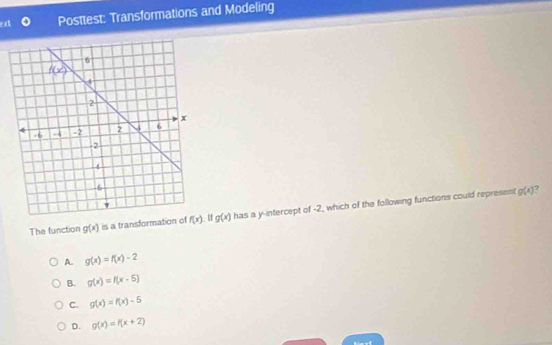 Posttest: Transformations and Modeling
The function g(x) is a transformation of f(x) g(x) has a y-intercept of -2, which of the following functions could represent
g(x) 2
A. g(x)=f(x)-2
B. g(x)=f(x-5)
C. g(x)=f(x)-5
D. g(x)=f(x+2)