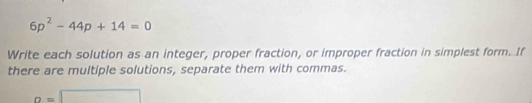 6p^2-44p+14=0
Write each solution as an integer, proper fraction, or improper fraction in simplest form. If 
there are multiple solutions, separate them with commas.
o=□