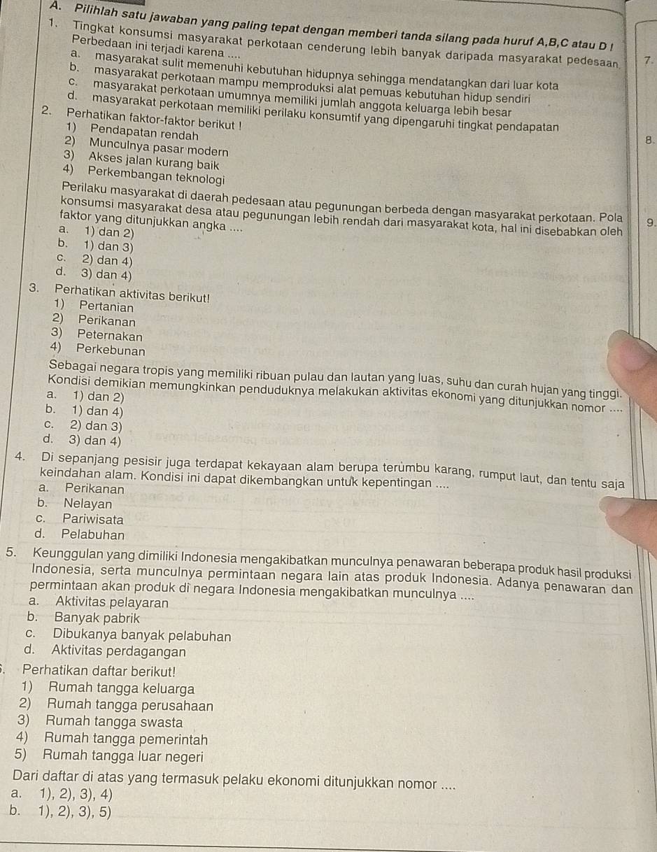 Pilihlah satu jawaban yang paling tepat dengan memberi tanda silang pada huruf A,B,C atau D !
1. Tingkat konsumsi masyarakat perkotaan cenderung lebih banyak daripada masyarakat pedesaan 7.
Perbedaan ini terjadi karena ....
a masyarakat sulit memenuhi kebutuhan hidupnya sehingga mendatangkan dari luar kota
b. masyarakat perkotaan mampu memproduksi alat pemuas kebutuhan hidup sendiri
c.masyarakat perkotaan umumnya memiliki jumlah anggota keluarga lebih besar
d. masyarakat perkotaan memiliki perilaku konsumtif yang dipengaruhi tingkat pendapatan
2. Perhatikan faktor-faktor berikut !
1) Pendapatan rendah
8.
2) Munculnya pasar modern
3) Akses jalan kurang baik
4) Perkembangan teknologi
Perilaku masyarakat di daerah pedesaan atau pegunungan berbeda dengan masyarakat perkotaan. Pola 9.
konsumsi masyarakat desa atau pegunungan lebih rendah dari masyarakat kota, hal ini disebabkan oleh
faktor yang ditunjukkan angka ....
a. 1) dan 2)
b. 1) dan 3)
c. 2) dan 4)
d. 3) dan 4)
3. Perhatikan aktivitas berikut!
1) Pertanian
2) Perikanan
3) Peternakan
4) Perkebunan
Sebagai negara tropis yang memiliki ribuan pulau dan lautan yang luas, suhu dan curah hujan yang tinggi.
Kondisi demikian memungkinkan penduduknya melakukan aktivitas ekonomi yang ditunjukkan nomor ..
a. 1) dan 2)
b. 1) dan 4)
c. 2) dan 3)
d. 3) dan 4)
4. Di sepanjang pesisir juga terdapat kekayaan alam berupa terümbu karang, rumput laut, dan tentu saja
keindahan alam. Kondisi ini dapat dikembangkan untuk kepentingan ....
a. Perikanan
b. Nelayan
c. Pariwisata
d. Pelabuhan
5. Keunggulan yang dimiliki Indonesia mengakibatkan munculnya penawaran beberapa produk hasil produksi
Indonesia, serta munculnya permintaan negara lain atas produk Indonesia. Adanya penawaran dan
permintaan akan produk di negara Indonesia mengakibatkan munculnya ....
a. Aktivitas pelayaran
b. Banyak pabrik
c. Dibukanya banyak pelabuhan
d. Aktivitas perdagangan
. Perhatikan daftar berikut!
1) Rumah tangga keluarga
2) Rumah tangga perusahaan
3) Rumah tangga swasta
4) Rumah tangga pemerintah
5) Rumah tangga luar negeri
Dari daftar di atas yang termasuk pelaku ekonomi ditunjukkan nomor ....
a. 1), 2), 3), 4)
b. 1), 2), 3), 5)