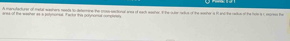 A manufacturer of metal washers needs to determine the cross-sectional area of each washer. If the outer radius of the washer is R and the radius of the hole is r, express the 
area of the washer as a polynomial. Factor this polynomial completely.