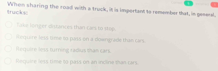 Cstred 6 =nto ===
When sharing the road with a truck, it is important to remember that, in general,
trucks:
Take longer distances than cars to stop.
Require less time to pass on a downgrade than cars.
Require less turning radius than cars.
Require less time to pass on an incline than cars.