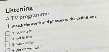 Listening 
A TV programme 
1 Match the words and phrases to the definitions. 
1 volunteer 
2 get in free 
3 work shifts 
4 get on well with