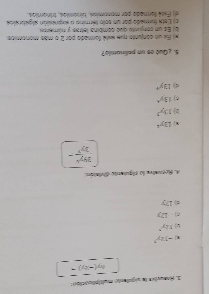 Resuelva la siguiente multiplicación:
6y(-2y)=
a) -12y^2
b) 12y^2
c) −12y
d) 12y
4. Resuelva la siguiente división:
 39y^6/3y^3 =
a) 13y^2
b) 13y^3
c) 13y^6
d) 13y^9
5. ¿Qué es un polinomio?
a) Es un conjunto que está formado por 2 o más monomios.
b) Es un conjunto que combina letras y números.
c) Está formado por un solo término o expresión algebraica.
d) Está formado por monomios, binomios, trinomios.