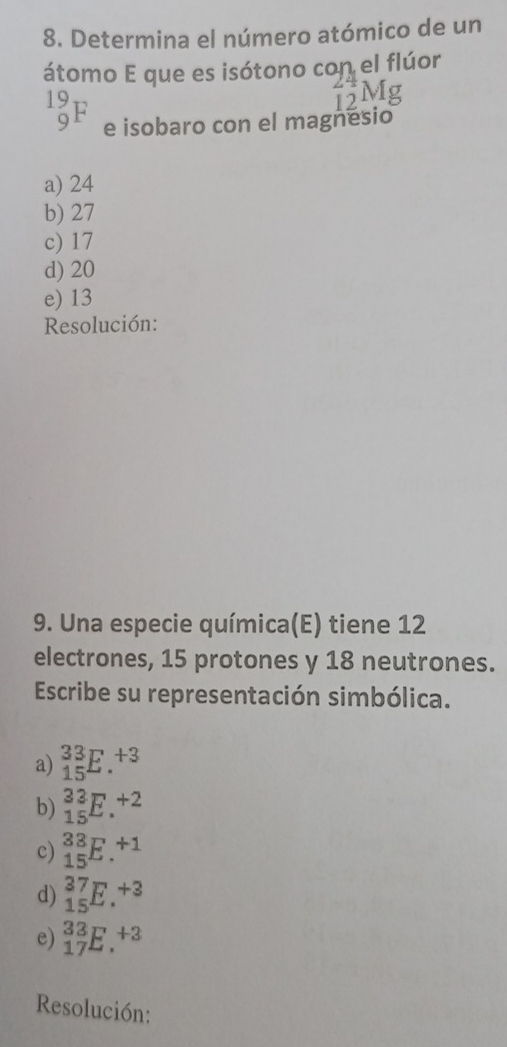 Determina el número atómico de un
átomo E que es isótono con el flúor
beginarrayr 19 9endarray F e isobaro con el magnesio
a) 24
b) 27
c) 17
d) 20
e) 13
Resolución:
9. Una especie química(E) tiene 12
electrones, 15 protones y 18 neutrones.
Escribe su representación simbólica.
a) _(15)^(33)E.^+3
b) _(15)^(33)E.^+2
c) _(15)^(33)E.^+1
d) _(15)^(37)E.^+3
e) _(17)^(33)E.^+3
Resolución: