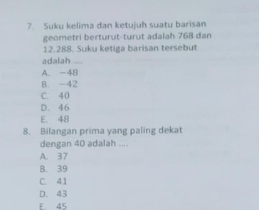 Suku kelima dan ketujuh suatu barisan
geometri berturut-turut adalah 768 dan
12.288. Suku ketiga barisan tersebut
adalah ....
A. -48
B. -42
C. 40
D. 46
E. 48
8. Bilangan prima yang paling dekat
dengan 40 adalah ....
A. 37
B. 39
C. 41
D. 43
E. 45