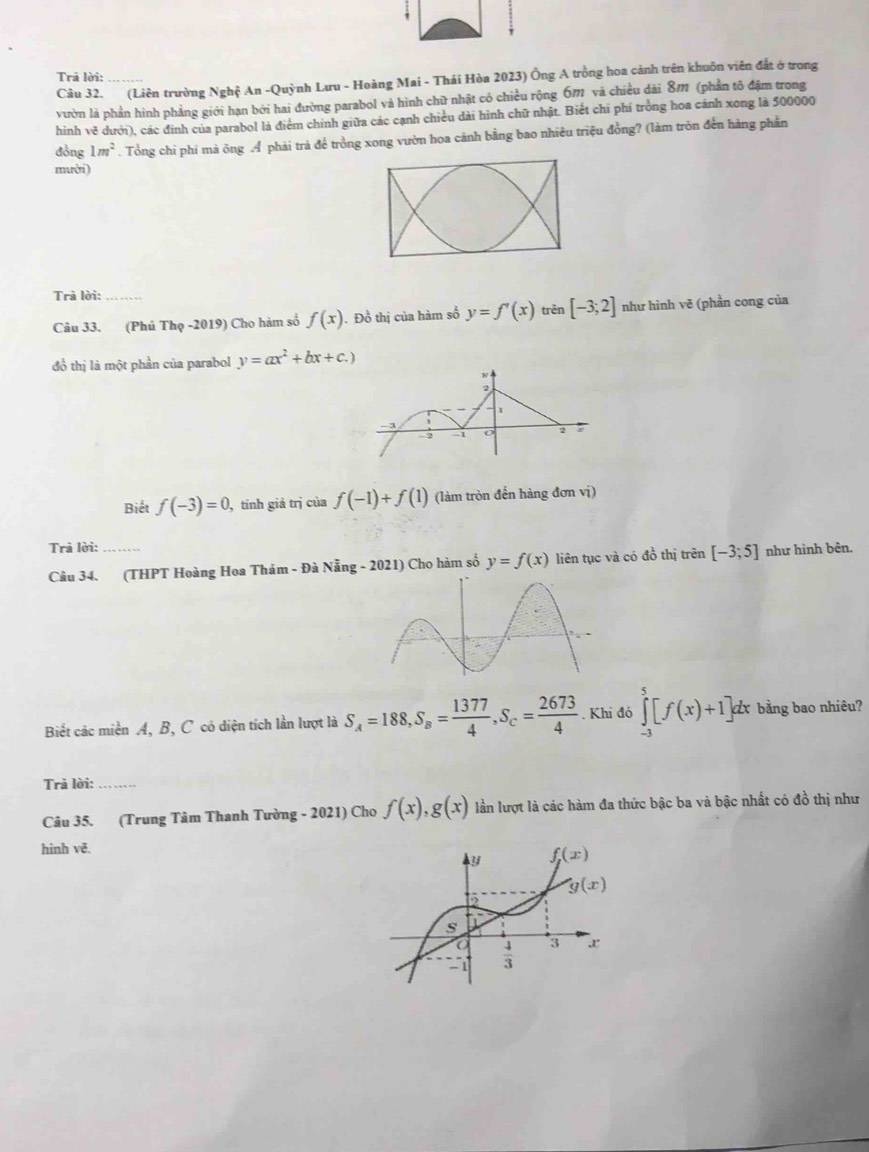 Trả lời:
Câu 32. (Liên trường Nghệ An -Quỳnh Lưu - Hoàng Mai - Thái Hòa 2023) Ông A trồng hoa cảnh trên khuôn viên đất ở trong
vườn là phần hình phẳng giới hạn bởi hai đường parabol và hình chữ nhật có chiều rộng 6m và chiều dài 8m (phần tô đậm trong
hình vẽ dưới), các đinh của parabol là điểm chính giữa các cạnh chiều dài hình chữ nhật. Biết chi phí trồng hoa cánh xong là 500000
đòng 1m^2. Tổng chi phi mà ông Á phải trà để trồng xong vườn hoa cánh bằng bao nhiêu triệu đồng? (làm tròn đến hàng phần
mười)
Trà lời:
Câu 33. (Phú Thọ -2019) Cho hàm số f(x). Đồ thị của hàm số y=f'(x) trên [-3;2] như hình vẽ (phần cong của
đồ thị là một phần của parabol y=ax^2+bx+c.)
Biết f(-3)=0 , tính giá trị của f(-1)+f(1) (làm tròn đến hàng đơn vị)
Trà lời:
Câu 34. (THPT Hoàng Hoa Thám - Đà Nẵng - 2021) Cho hàm số y=f(x) liên tục và có đồ thị trên [-3;5] như hình bên.
Biết các miền A, B, C có diện tích lần lượt là S_A=188,S_B= 1377/4 ,S_C= 2673/4 . Khi đó ∈tlimits _(-3)^5[f(x)+1]dx bằng bao nhiêu?
Trả lời:_
Câu 35. (Trung Tâm Thanh Tường - 2021) Cho f(x),g(x) lần lượt là các hàm đa thức bậc ba và bậc nhất có đồ thị như
hình vē,