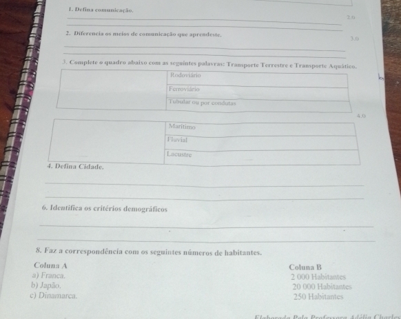 Defina comunicação,
_ 2.0
_
_
2. Diferencia os meios de comunicação que aprendeste. 3.0
_
_
3. Complete o quadro abaixo com as seguintes palavras: Transporte Terrestre e Transporte Aquático.
_
_
_
6. Identifica os critérios demográficos
_
_
8. Faz a correspondência com os seguintes números de habitantes.
Coluna A Coluna B
a) Franca. 2 000 Habitantes
b) Japão. 20 000 Habitantes
c) Dinamarca. 250 Habitantes