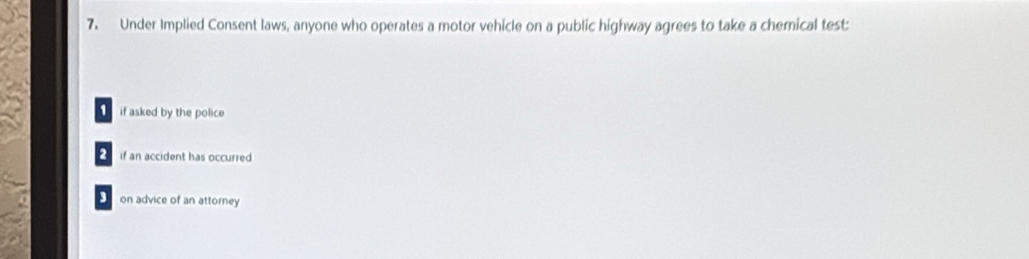 Under Implied Consent laws, anyone who operates a motor vehicle on a public highway agrees to take a chemical test
if asked by the police
2 if an accident has occurred
3 on advice of an attorney