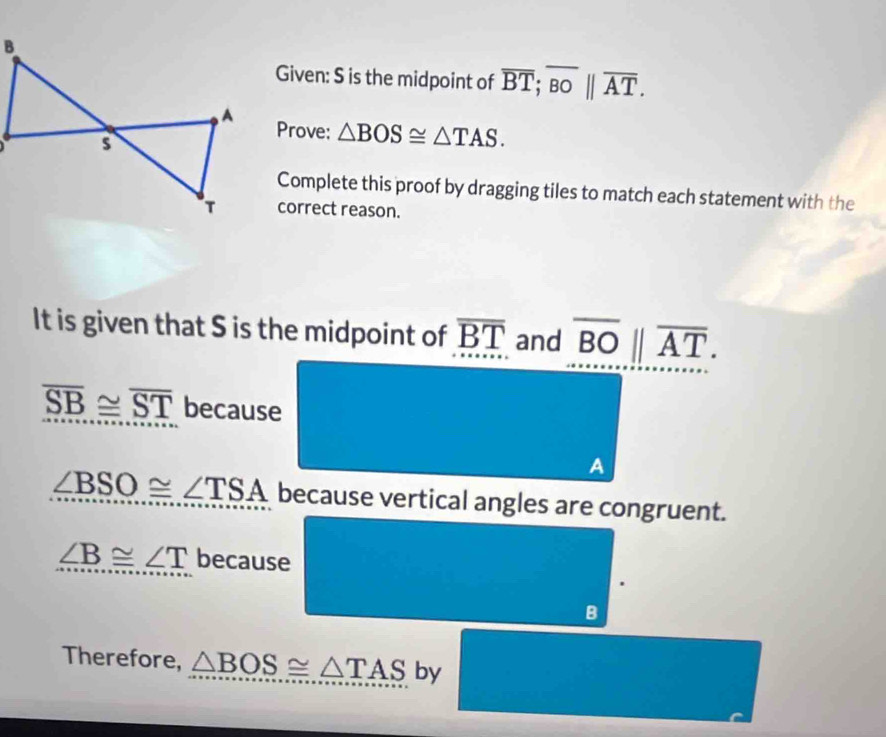 Given: S is the midpoint of overline BT; overline BObeginvmatrix endvmatrix overline AT. 
Prove: △ BOS≌ △ TAS. 
Complete this proof by dragging tiles to match each statement with the 
correct reason. 
It is given that S is the midpoint of overline BT and overline BO||overline AT.
overline SB≌ overline ST because 
A
∠ BSO≌ ∠ TSA because vertical angles are congruent.
∠ B≌ ∠ T because 
B 
Therefore, △ BOS≌ △ TAS by