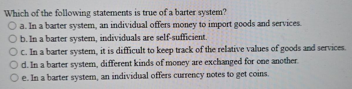 Which of the following statements is true of a barter system?
a. In a barter system, an individual offers money to import goods and services.
b. In a barter system, individuals are self-sufficient.
C. In a barter system, it is difficult to keep track of the relative values of goods and services.
d. In a barter system, different kinds of money are exchanged for one another.
e. In a barter system, an individual offers currency notes to get coins.