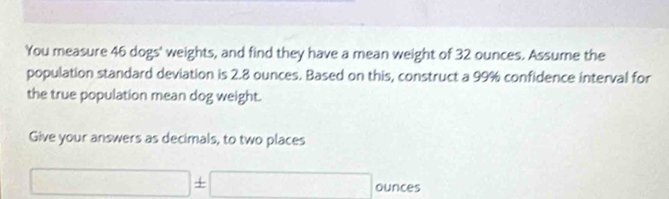 You measure 46 dogs' weights, and find they have a mean weight of 32 ounces. Assume the 
population standard deviation is 2.8 ounces. Based on this, construct a 99% confidence interval for 
the true population mean dog weight. 
Give your answers as decimals, to two places
□ ± □ ounces