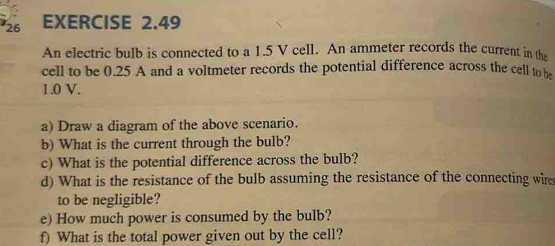 An electric bulb is connected to a 1.5 V cell. An ammeter records the current in the 
cell to be 0.25 A and a voltmeter records the potential difference across the cell to be
1.0 V. 
a) Draw a diagram of the above scenario. 
b) What is the current through the bulb? 
c) What is the potential difference across the bulb? 
d) What is the resistance of the bulb assuming the resistance of the connecting wire 
to be negligible? 
e) How much power is consumed by the bulb? 
f) What is the total power given out by the cell?